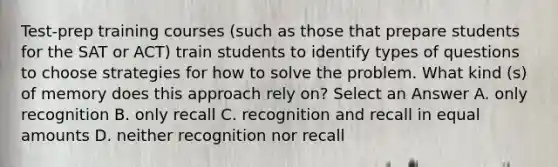 Test-prep training courses (such as those that prepare students for the SAT or ACT) train students to identify types of questions to choose strategies for how to solve the problem. What kind (s) of memory does this approach rely on? Select an Answer ﻿﻿A. only recognition ﻿﻿B. only recall ﻿﻿C. recognition and recall in equal amounts ﻿﻿D. neither recognition nor recall