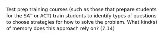 Test-prep training courses (such as those that prepare students for the SAT or ACT) train students to identify types of questions to choose strategies for how to solve the problem. What kind(s) of memory does this approach rely on? (7.14)