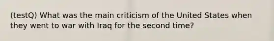 (testQ) What was the main criticism of the United States when they went to war with Iraq for the second time?