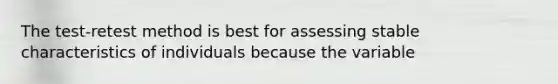 The test-retest method is best for assessing stable characteristics of individuals because the variable