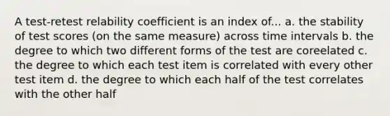 A test-retest relability coefficient is an index of... a. the stability of test scores (on the same measure) across time intervals b. the degree to which two different forms of the test are coreelated c. the degree to which each test item is correlated with every other test item d. the degree to which each half of the test correlates with the other half