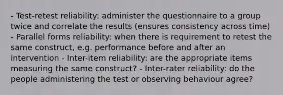 - Test-retest reliability: administer the questionnaire to a group twice and correlate the results (ensures consistency across time) - Parallel forms reliability: when there is requirement to retest the same construct, e.g. performance before and after an intervention - Inter-item reliability: are the appropriate items measuring the same construct? - Inter-rater reliability: do the people administering the test or observing behaviour agree?