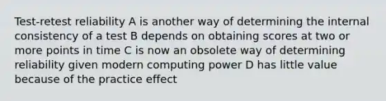 Test-retest reliability A is another way of determining the internal consistency of a test B depends on obtaining scores at two or more points in time C is now an obsolete way of determining reliability given modern computing power D has little value because of the practice effect