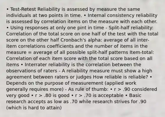 • Test-Retest Reliability is assessed by measure the same individuals at two points in time. • Internal consistency reliability is assessed by correlation items on the measure with each other. • Using responses at only one pint in time - Split-half reliability: Correlation of the total score on one half of the test with the total score on the other half Cronbach's alpha: average of all inter-item correlations coefficients and the number of items in the measure = average of all possible split-half patterns Item-total: Correlation of each item score with the total score based on all items • Interrater reliability is the correlation between the observations of raters - A reliability measure must show a high agreement between raters or judges How reliable is reliable? • Depends on the purpose of measurement (applied work generally requires more) - As rule of thumb: • r > .90 considered very good • r > .80 is good • r > .70 is acceptable • Basic research accepts as low as .70 while research strives for .90 (which is hard to attain)