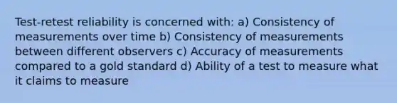 Test-retest reliability is concerned with: a) Consistency of measurements over time b) Consistency of measurements between different observers c) Accuracy of measurements compared to a gold standard d) Ability of a test to measure what it claims to measure