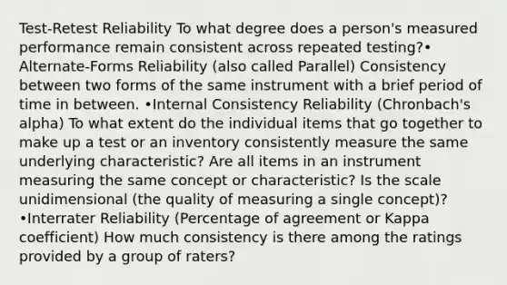 Test-Retest Reliability To what degree does a person's measured performance remain consistent across repeated testing?• Alternate-Forms Reliability (also called Parallel) Consistency between two forms of the same instrument with a brief period of time in between. •Internal Consistency Reliability (Chronbach's alpha) To what extent do the individual items that go together to make up a test or an inventory consistently measure the same underlying characteristic? Are all items in an instrument measuring the same concept or characteristic? Is the scale unidimensional (the quality of measuring a single concept)? •Interrater Reliability (Percentage of agreement or Kappa coefficient) How much consistency is there among the ratings provided by a group of raters?