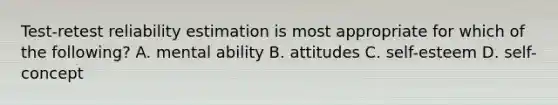 Test-retest reliability estimation is most appropriate for which of the following? A. mental ability B. attitudes C. self-esteem D. self-concept