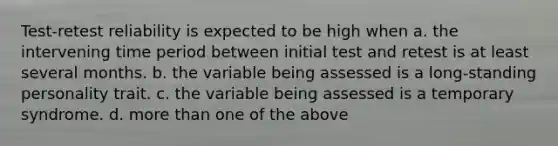 Test-retest reliability is expected to be high when a. the intervening time period between initial test and retest is at least several months. b. the variable being assessed is a long-standing personality trait. c. the variable being assessed is a temporary syndrome. d. more than one of the above