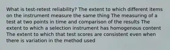 What is test-retest reliability? The extent to which different items on the instrument measure the same thing The measuring of a test at two points in time and comparison of the results The extent to which a selection instrument has homogenous content The extent to which that test scores are consistent even when there is variation in the method used