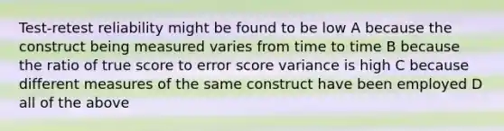 Test-retest reliability might be found to be low A because the construct being measured varies from time to time B because the ratio of true score to error score variance is high C because different measures of the same construct have been employed D all of the above