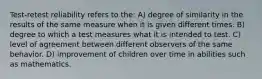 Test-retest reliability refers to the: A) degree of similarity in the results of the same measure when it is given different times. B) degree to which a test measures what it is intended to test. C) level of agreement between different observers of the same behavior. D) improvement of children over time in abilities such as mathematics.