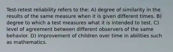 Test-retest reliability refers to the: A) degree of similarity in the results of the same measure when it is given different times. B) degree to which a test measures what it is intended to test. C) level of agreement between different observers of the same behavior. D) improvement of children over time in abilities such as mathematics.