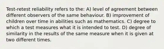 Test-retest reliability refers to the: A) level of agreement between different observers of the same behaviour. B) improvement of children over time in abilities such as mathematics. C) degree to which a test measures what it is intended to test. D) degree of similarity in the results of the same measure when it is given at two different times.