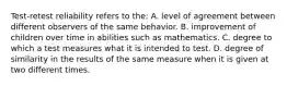 Test-retest reliability refers to the: A. level of agreement between different observers of the same behavior. B. improvement of children over time in abilities such as mathematics. C. degree to which a test measures what it is intended to test. D. degree of similarity in the results of the same measure when it is given at two different times.