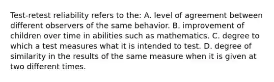 Test-retest reliability refers to the: A. level of agreement between different observers of the same behavior. B. improvement of children over time in abilities such as mathematics. C. degree to which a test measures what it is intended to test. D. degree of similarity in the results of the same measure when it is given at two different times.