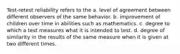 Test-retest reliability refers to the a. level of agreement between different observers of the same behavior. b. improvement of children over time in abilities such as mathematics. c. degree to which a test measures what it is intended to test. d. degree of similarity in the results of the same measure when it is given at two different times.