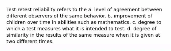 Test-retest reliability refers to the a. level of agreement between different observers of the same behavior. b. improvement of children over time in abilities such as mathematics. c. degree to which a test measures what it is intended to test. d. degree of similarity in the results of the same measure when it is given at two different times.