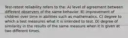 Test-retest reliability refers to the: A) level of agreement between different observers of the same behavior. B) improvement of children over time in abilities such as mathematics. C) degree to which a test measures what it is intended to test. D) degree of similarity in the results of the same measure when it is given at two different times.