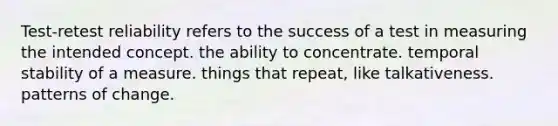 Test-retest reliability refers to the success of a test in measuring the intended concept. the ability to concentrate. temporal stability of a measure. things that repeat, like talkativeness. patterns of change.