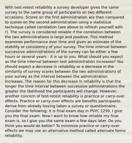 With test-retest reliability a survey developer gives the same survey to the same group of participants on two different occasions. Scores on the first administration are then compared to scores on the second administration using a statistical technique called correlation (see above to refresh yourself with r). The survey is considered reliable if the correlation between the two administrations is large and positive. This method examines performance over time and gives an estimate of the stability or consistency of your survey. The <a href='https://www.questionai.com/knowledge/kistlM8mUs-time-interval' class='anchor-knowledge'>time interval</a> between successive administrations of the survey can be either a few hours or several years - it is up to you. What should you expect as the time interval between test administration increases? You should expect a decrease in reliability or a decrease in the similarity of survey scores between the two administrations of your survey as the interval between the administration increases. The reason for this decrease in reliability is that the longer the time interval between successive administrations the greater the likelihood the participants will change. However, another concern of test-retest reliability is practice or carry-over effects. Practice or carry-over effects are benefits participants derive from already having taken a survey or questionnaire. Consider the following; it is final exam day in PSYC 2250. I give you the final exam. Now I want to know how reliable my final exam is, so I give you the same exam a few days later. Do you think you would do better? To minimize practice or carry-over effects we may use an alternative method called alternate forms reliability.