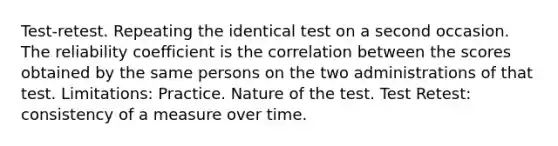 Test-retest. Repeating the identical test on a second occasion. The reliability coefficient is the correlation between the scores obtained by the same persons on the two administrations of that test. Limitations: Practice. Nature of the test. Test Retest: consistency of a measure over time.