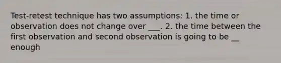 Test-retest technique has two assumptions: 1. the time or observation does not change over ___. 2. the time between the first observation and second observation is going to be __ enough