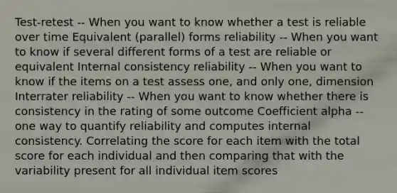 Test-retest -- When you want to know whether a test is reliable over time Equivalent (parallel) forms reliability -- When you want to know if several different forms of a test are reliable or equivalent Internal consistency reliability -- When you want to know if the items on a test assess one, and only one, dimension Interrater reliability -- When you want to know whether there is consistency in the rating of some outcome Coefficient alpha -- one way to quantify reliability and computes internal consistency. Correlating the score for each item with the total score for each individual and then comparing that with the variability present for all individual item scores