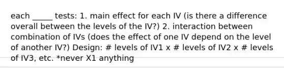 each _____ tests: 1. main effect for each IV (is there a difference overall between the levels of the IV?) 2. interaction between combination of IVs (does the effect of one IV depend on the level of another IV?) Design: # levels of IV1 x # levels of IV2 x # levels of IV3, etc. *never X1 anything