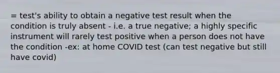 = test's ability to obtain a negative test result when the condition is truly absent - i.e. a true negative; a highly specific instrument will rarely test positive when a person does not have the condition -ex: at home COVID test (can test negative but still have covid)