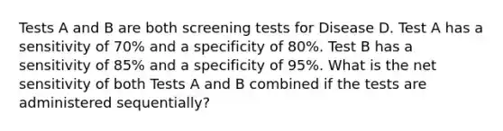 Tests A and B are both screening tests for Disease D. Test A has a sensitivity of 70% and a specificity of 80%. Test B has a sensitivity of 85% and a specificity of 95%. What is the net sensitivity of both Tests A and B combined if the tests are administered sequentially?