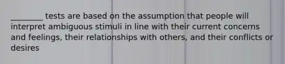 ________ tests are based on the assumption that people will interpret ambiguous stimuli in line with their current concerns and feelings, their relationships with others, and their conflicts or desires