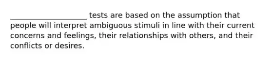 ____________________ tests are based on the assumption that people will interpret ambiguous stimuli in line with their current concerns and feelings, their relationships with others, and their conflicts or desires.