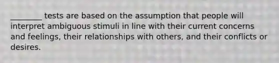 ________ tests are based on the assumption that people will interpret ambiguous stimuli in line with their current concerns and feelings, their relationships with others, and their conflicts or desires.