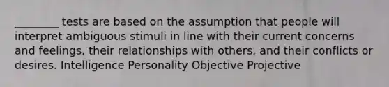 ________ tests are based on the assumption that people will interpret ambiguous stimuli in line with their current concerns and feelings, their relationships with others, and their conflicts or desires. Intelligence Personality Objective Projective