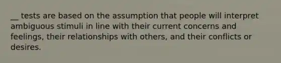 __ tests are based on the assumption that people will interpret ambiguous stimuli in line with their current concerns and feelings, their relationships with others, and their conflicts or desires.