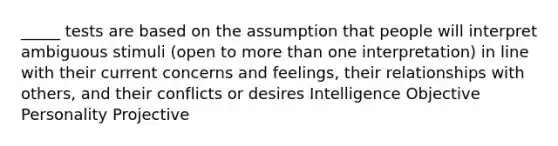 _____ tests are based on the assumption that people will interpret ambiguous stimuli (open to more than one interpretation) in line with their current concerns and feelings, their relationships with others, and their conflicts or desires Intelligence Objective Personality Projective