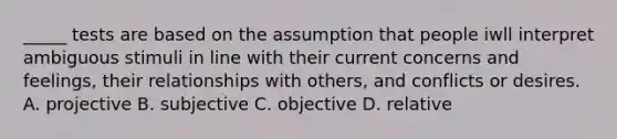 _____ tests are based on the assumption that people iwll interpret ambiguous stimuli in line with their current concerns and feelings, their relationships with others, and conflicts or desires. A. projective B. subjective C. objective D. relative