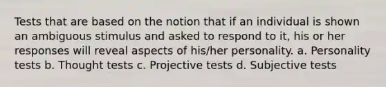 Tests that are based on the notion that if an individual is shown an ambiguous stimulus and asked to respond to it, his or her responses will reveal aspects of his/her personality. a. Personality tests b. Thought tests c. Projective tests d. Subjective tests