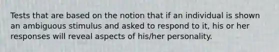 Tests that are based on the notion that if an individual is shown an ambiguous stimulus and asked to respond to it, his or her responses will reveal aspects of his/her personality.