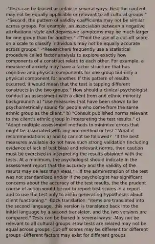 -"Tests can be biased or unfair in several ways. First the content may not be equally applicable or relevant to all cultural groups." -"Second, the pattern of validity coefficients may not be similar across groups. For example, an association between a negative attributional style and depressive symptoms may be much larger for one group than for another." -"Third the use of a cut-off score on a scale to classify individuals may not be equally accurate across groups." -"Researchers frequently use a statistical procedure called factor analysis to explore exactly how components of a construct relate to each other. For example, a measure of anxiety may have a factor structure that has cognitive and physical components for one group but only a physical component for another. If this pattern of results occurred, it would mean that the test is tapping different constructs in the two groups." How should a clinical psychologist conduct an assessment with a client from and ethnic minority background?: a) "Use measures that have been shown to be psychometrically sound for people who come from the same ethnic group as the client." b) "Consult published norms relevant to the client's ethnic group in interpreting the test results." c) "Adopt multiple assessment methods to minimize errors that might be associated with any one method or test." What if recommendations a) and b) cannot be followed? -"If the best measures available do not have such strong validation (including evidence of lack of test bias) and relevant norms, then caution must be exercised in interpreting the results obtained with the tests. At a minimum, the psychologist should indicate in the assessment report that the accuracy and the validity of the results may be <a href='https://www.questionai.com/knowledge/k7BtlYpAMX-less-than' class='anchor-knowledge'>less than</a> ideal." -"If the administration of the test was not standardized and/or if the psychologist has significant concerns about the accuracy of the test results, the the prudent course of action would be not to report test scores in a report and to use the test only to aid in generating hypotheses about client functioning." -Back translation: "items are translated into the second language, this version is translated back into the initial language by a second translator, and the two versions are compared." Tests can be biased in several ways: -May not be relevant to all cultural groups -How tests are related may not be equal across groups -Cut-off scores may be different for different groups -Different factors may exist for different groups