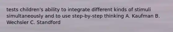 tests children's ability to integrate different kinds of stimuli simultaneously and to use step-by-step thinking A. Kaufman B. Wechsler C. Standford