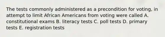 The tests commonly administered as a precondition for voting, in attempt to limit <a href='https://www.questionai.com/knowledge/kktT1tbvGH-african-americans' class='anchor-knowledge'>african americans</a> from voting were called A. constitutional exams B. literacy tests C. poll tests D. primary tests E. registration tests