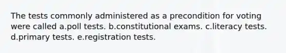 The tests commonly administered as a precondition for voting were called a.poll tests. b.constitutional exams. c.literacy tests. d.primary tests. e.registration tests.