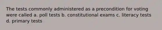 The tests commonly administered as a precondition for voting were called a. poll tests b. constitutional exams c. literacy tests d. primary tests