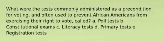 What were the tests commonly administered as a precondition for voting, and often used to prevent African Americans from exercising their right to vote, called? a. Poll tests b. Constitutional exams c. Literacy tests d. Primary tests e. Registration tests