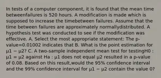 In tests of a computer component, it is found that the mean time betweenfailures is 520 hours. A modification is made which is supposed to increase the timebetween failures. Assume that the time between failures are approximately normallydistributed. A hypothesis test was conducted to see if the modification was effective. A. Select the most appropriate statement: The p-value=0.01002 indicates that B. What is the point estimation for μ1 − μ2? C. A two-sample independent mean test for testingH0 : μ1 = μ2 against Ha : μ1 does not equal μ2 resulted in a p-value of 0.08. Based on this result,would the 95% confidence interval and the 99% confidence interval for μ1 − μ2 contain the value 0?