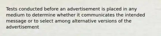 Tests conducted before an advertisement is placed in any medium to determine whether it communicates the intended message or to select among alternative versions of the advertisement