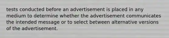 tests conducted before an advertisement is placed in any medium to determine whether the advertisement communicates the intended message or to select between alternative versions of the advertisement.