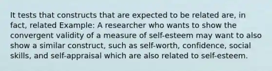 It tests that constructs that are expected to be related are, in fact, related Example: A researcher who wants to show the convergent validity of a measure of self-esteem may want to also show a similar construct, such as self-worth, confidence, social skills, and self-appraisal which are also related to self-esteem.