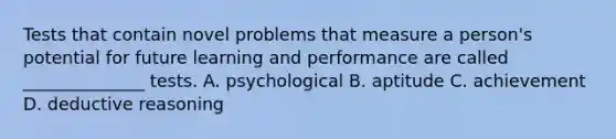 Tests that contain novel problems that measure a person's potential for future learning and performance are called ______________ tests. A. psychological B. aptitude C. achievement D. deductive reasoning